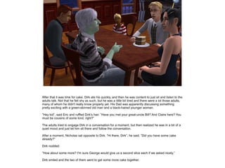 After that it was time for cake. Dirk ate his quickly, and then he was content to just sit and listen to the
adults talk. Not that he felt shy as such, but he was a little bit tired and there were a lot those adults,
many of whom he didn't really know properly yet. His Dad was apparently discussing something
pretty exciting with a green-skinned old man and a black-haired younger woman.

”Hey kid”, said Eric and ruffled Dirk's hair. ”Have you met your great-uncle Bill? And Claire here? You
must be cousins of some kind, right?”

The adults tried to engage Dirk in a conversation for a moment, but then realized he was in a bit of a
quiet mood and just let him sit there and follow the conversation.

After a moment, Nicholas sat opposite to Dirk. ”Hi there, Dirk”, he said. ”Did you have some cake
already?”

Dirk nodded.

”How about some more? I'm sure George would give us a second slice each if we asked nicely.”

Dirk smiled and the two of them went to get some more cake together.
 