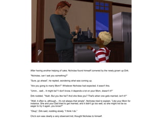 After having another helping of cake, Nicholas found himself cornered by the newly grown up Dirk.

”Nicholas, can I ask you something?”

”Sure, go ahead”, he replied, wondering what was coming up.

”Are you going to marry Mom?” Whatever Nicholas had expected, it wasn't this.

”Umm... well... It might be? I don't know, it depends a lot on your Mom, doesn't it?”

Dirk nodded. ”Yeah. But you like her? And she likes you? That's when one gets married, isn't it?”

”Well, it often is, although... it's not always that simple”, Nicholas tried to explain. ”Like your Mom for
instance. She and your Dad tried to get married, and it didn't go too well, so she might not be so
eager to try it again, you know?”

”Okay”, Dirk said, nodding slowly. ”I think I do.”

Cho's son was clearly a very observant kid, thought Nicholas to himself.
 