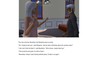 The next morning, Baudolino and Marylena were up early.

”Oh, I forgot to ask you”, said Marylena, ”did you talk to Nicholas about the vacation idea?”

”I did, and I think he liked it”, said Baudolino. ”Who knows, maybe they'll go.”

”That would be just great, for both of them.”

”Absolutely. Unless I start hearing definite plans, I'll take it up again.”
 