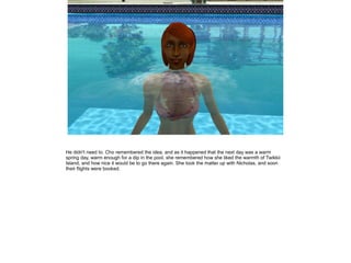 He didn't need to. Cho remembered the idea, and as it happened that the next day was a warm
spring day, warm enough for a dip in the pool, she remembered how she liked the warmth of Twikkii
Island, and how nice it would be to go there again. She took the matter up with Nicholas, and soon
their flights were booked.
 