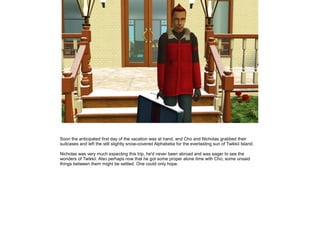 Soon the anticipated first day of the vacation was at hand, and Cho and Nicholas grabbed their
suitcases and left the still slightly snow-covered Alphabetia for the everlasting sun of Twikkii Island.

Nicholas was very much expecting this trip, he'd never been abroad and was eager to see the
wonders of Twikkii. Also perhaps now that he got some proper alone time with Cho, some unsaid
things between them might be settled. One could only hope.
 