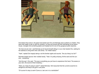 And before they knew it, the plane had landed and Cho and Nicholas were suddenly on Twikkii. They
were both eager to get on with the vacation, so they just quickly left their belongings at the beach
house, changed into something lighter and headed out for one of the gorgeous public beaches.

”So here we are now”, said Nicholas as he found himself sitting in a sun chair beside Cho, waiting for
the waitress to bring them their cold drinks. ”On Twikkii Island.”

”Yeah”, replied Cho happily taking in all the familiar sights and sounds. ”Are you liking it so far?”

Nicholas looked around, then nodded slowly. ”Yeah, it's pretty amazing. All the sand and the sun
and... everything.”

”And the sea”, Cho said. ”The sea is something you just have to experience first hand. The waves on
your skin, the sound of them breaking...”

”Wait, you mean it's okay to swim?” asked Nicholas. He'd assumed that the currents would be to
dangerous and they'd only get to use pools.

”Of course it's okay to swim! Come on, last one in is a landlubber!”
 