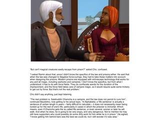 ”But can't magical creatures easily escape from prison?” asked Cho, confused.

”I asked Ramin about that, since I didn't know the specifics of the law and prisons either. He said that
when the law was changed to illegalize force-curings, they had to take these matters into account
when designing the prisons. Modern prisons are equipped with anti-escape technology that works for
any and all magic, including warlocks and vampires. I don't know the specifics, but from what I
understood, it has to do with force fields. They do confiscate wands for the duration of the
imprisonment, and the force field takes care of vampire magic, so it would require quite some trickery
to get out by force. But that's not the real problem.”

Cho didn't say anything, just kept listening.

”The real problem is, Salahuddin Chamcha is a vampire, and the law does not permit to cure him”,
continued Baudolino, now getting to his actual topic, ”In Alphabetia, a 'life sentence' is actually a
sentence of certain length in years – fairly difficult to calculate – it does not necessarily mean being
locked up for the rest of one's life, particularly in cases in which the prisoner is immortal. Which
means, even if Chamcha gets the so called life sentence, or even several, sooner or later he will
walk. And when he does, he is going to be very angry, and very dangerous. Not to mention he may
still have supporters who could possibly do some dirty work for him while he is in prison.” He sighed.
”I know getting him behind bars was the best we could do, but I still wonder if it was wise.”
 