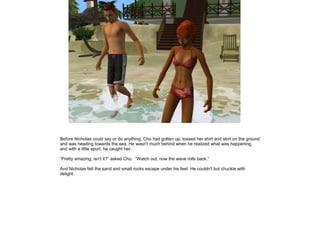 Before Nicholas could say or do anything, Cho had gotten up, tossed her shirt and skirt on the ground
and was heading towards the sea. He wasn't much behind when he realized what was happening,
and with a little spurt, he caught her.

”Pretty amazing, isn't it?” asked Cho. ”Watch out, now the wave rolls back.”

And Nicholas felt the sand and small rocks escape under his feet. He couldn't but chuckle with
delight.
 