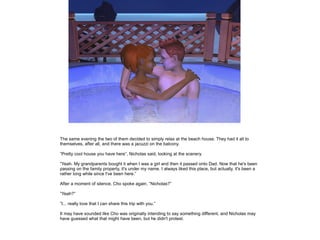 The same evening the two of them decided to simply relax at the beach house. They had it all to
themselves, after all, and there was a jacuzzi on the balcony.

”Pretty cool house you have here”, Nicholas said, looking at the scenery.

”Yeah. My grandparents bought it when I was a girl and then it passed onto Dad. Now that he's been
passing on the family property, it's under my name. I always liked this place, but actually, it's been a
rather long while since I've been here.”

After a moment of silence, Cho spoke again. ”Nicholas?”

”Yeah?”

”I... really love that I can share this trip with you.”

It may have sounded like Cho was originally intending to say something different, and Nicholas may
have guessed what that might have been, but he didn't protest.
 