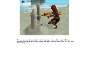 The next days passed over quickly. It was nice to just relax and spend time together. Cho and
Nicholas found that perhaps one didn't always need words to express how one felt. They were happy
the way things were.
 