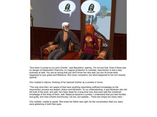 ”And when it comes to our poor Charlie”, said Baudolino, sighing, ”it's not just that. Even if there was
no danger of Salahuddin Chamcha, no magical protection to consider, resurrection is still a risky
business at best. You are so young that you don't know her very well, but you do know what
happened to your great aunt Rebecca. She never complains, but what happened to her isn't exactly
optimal.”

Cho nodded in silence, thinking of her beloved brother as a zombie in horror.

”The only sims that I am aware of that have anything resembling sufficient knowledge on the
resurrection process are Aadam, Adson and Abraham. To my understanding, it was Abraham who did
the bulk of the work, and well, he's been dead for a long time now. And even with the combined
knowledge of the three of them, well, Rebecca became a zombie. I understand that you feel horrible
and guilty, and miss Charlie enormously, I do too, but sweetie... There are simply too many risks.”

Cho nodded, unable to speak. She knew her father was right. As the conversation died out, tears
were glistening in both their eyes.
 