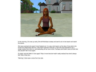 In the morning, Cho was up early. She left Nicholas to sleep and went to sit on the beach and watch
the waves.

She was surprised she wasn't more freaked out. In a way, she'd given up the idea of love when she
buried her relationship with Eric. She hadn't planned it like this, in fact she had expected to be a
single mother from then on, and dedicating all her love to Dirk. Perhaps she'd been naive to think that
she wouldn't fall in love again.

Or really, had she fallen in love again? Was it more that she hadn't really realized how she'd always
felt? Was it that she...

”Morning”, there was a voice from her side.
 