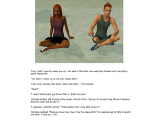 ”Hey. I didn't mean to wake you up”, she said to Nicholas, who was fully dressed and now sitting
down beside her.

”You didn't. I woke up on my own. Sleep well?”

”Like a log, actually. Hey listen, about last night...” Cho started.

”Yeah?”

”I meant what I said, you know. That I... that I love you.”

Nicholas smiled, still looking at the ocean in front of him. ”I know. Or should I say, I knew it already.
And you knew that I knew it.”

”I suppose”, said Cho slowly. ”That explains why I was able to say it.”

Nicholas nodded. ”And you know how I feel. How I've always felt.” He reached out for Cho's hand in
the sand. ”I love you, Cho.”
 