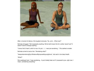 After a moment of silence, Cho laughed nervously. ”So, umm... What now?”

Nicholas shrugged. ”Not necessarily anything. We've both known this for a while, haven't we? It
doesn't have to change anything.”

”I know. And it hasn't, which is nice. It's just... I... I was just wondering...” Cho started to stutter.

Nicholas turned to look at her. ”Wondering what?”

”Iwasjustwonderingifyou'dfreakoutifIproposedtoyourightnow”, she said in one deep breath.

”What?”

She swallowed hard. ”I was wondering... if you'd totally freak out if I proposed to you, right now. I
mean, considering everything.”
 