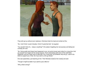 They both got up without even realizing it. Nicholas tinted his head and smiled at Cho.

”No, I don't think I would. Actually, I think I'd quite like that”, he laughed.

”You wouldn't think it's... hasty or anything?” Cho asked, forgetting her nervousness and letting her
curiosity win over.

”No. Some pretty bad things have happened to you, but we've known each other for a long time. And
you wouldn't do it again for the wrong reasons. You're still dealing with some of the stuff that's
happened, and you might have to deal with it for a long time, but whatever way we go, I want to be
there to support you in that. So if you want to, let's go ahead.”

Cho was speechless, just beaming at him. Then Nicholas looked at her closely and said:

”Though it might be better if you wait for just a little bit.”

”Why, what's wrong?”
 