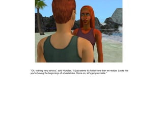 ”Oh, nothing very serious”, said Nicholas. ”It just seems it's hotter here than we realize. Looks like
you're having the beginnings of a heatstroke. Come on, let's get you inside.”
 