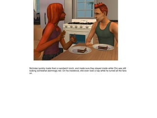 Nicholas quickly made them a sandwich lunch, and made sure they stayed inside while Cho was still
looking somewhat alarmingly red. On his insistence, she even took a nap while he turned all the fans
on.
 