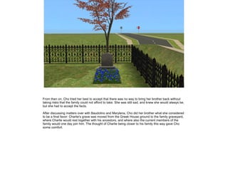 From then on, Cho tried her best to accept that there was no way to bring her brother back without
taking risks that the family could not afford to take. She was still sad, and knew she would always be,
but she had to accept the facts.

After discussing matters over with Baudolino and Marylena, Cho did her brother what she considered
to be a final favor: Charlie's grave was moved from the Greek House ground to the family graveyard,
where Charlie would rest together with his ancestors, and where also the current members of the
family would one day join him. The thought of Charlie being closer to his family this way gave Cho
some comfort.
 