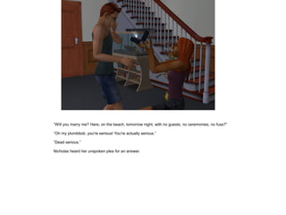 ”Will you marry me? Here, on the beach, tomorrow night, with no guests, no ceremonies, no fuss?”

”Oh my plumbbob, you're serious! You're actually serious.”

”Dead serious.”

Nicholas heard her unspoken plea for an answer.
 