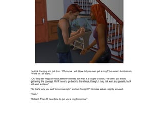 He took the ring and put it on. ”Of course I will. How did you even get a ring?” he asked, dumbstruck.
”We're on an island.”

”Oh, they sell rings on those jewellery stands. I've had it a couple of days, I've been, you know,
gathering the courage. We'll have to go back to the shops, though, I may not want any guests, but I
still want a dress.”

”So that's why you said 'tomorrow night', and not 'tonight'?” Nicholas asked, slightly amused.

”Yeah.”

”Brilliant. Then I'll have time to get you a ring tomorrow.”
 