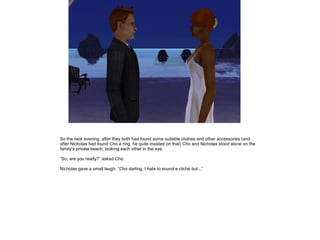 So the next evening, after they both had found some suitable clothes and other accessories (and
after Nicholas had found Cho a ring, he quite insisted on that) Cho and Nicholas stood alone on the
family's private beach, looking each other in the eye.

”So, are you ready?” asked Cho.

Nicholas gave a small laugh. ”Cho darling, I hate to sound a cliché but...”
 