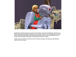 But life wasn't all about sadness, and even in their darkest moments, the family was cheered up by
little Dirk's charming presence. Tragical events may have occurred in the immediate past, and even
things with Mommy and Daddy may not have been simple in Dirk's case, but thankfully he was a
sunny, warm personality, showing the amazing ability of children to adjust.

”Hugs!” was one of Dirk's favorite words once he learned to speak, and everyone was definitely
always up for some hugs.
 