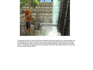 Time passed by fast, but there was still some time left to enjoy the vacation as a married couple. Cho
and Nicholas went to see the ancient ruins, and Cho made an offering at the fountain of the temple.
As she was about to leave, one of the workers of the temple pulled her aside and gave ger a small
box as a ”small token of appreciation for your offering”. When Cho later opened the box, it turned out
to be a souvenir treasure chest.
 