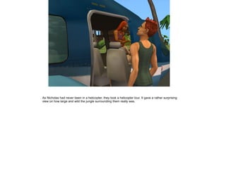 As Nicholas had never been in a helicopter, they took a helicopter tour. It gave a rather surprising
view on how large and wild the jungle surrounding them really was.
 