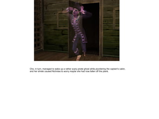 Cho, in turn, managed to wake up a rather scary pirate ghost while plundering the captain's cabin,
and her shriek caused Nicholas to worry maybe she had now fallen off the plank.
 