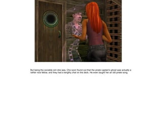 But being the sociable sim she was, Cho soon found out that the pirate captain's ghost was actually a
rather nice fellow, and they had a lengthy chat on the deck. He even taught her an old pirate song.
 
