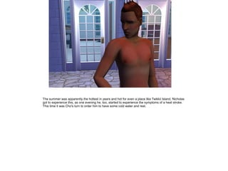 The summer was apparently the hottest in years and hot for even a place like Twikkii Island. Nicholas
got to experience this, as one evening he, too, started to experience the symptoms of a heat stroke.
This time it was Cho's turn to order him to have some cold water and rest.
 