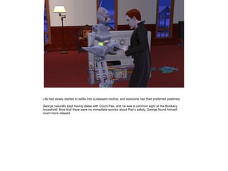 Life had slowly started to settle into a pleasant routine, and everyone had their preferred pastimes.

George naturally kept having dates with Count Pao, and he was a common sight at the Bookacy
household. Now that there were no immediate worries about Pao's safety, George found himself
much more relaxed.
 