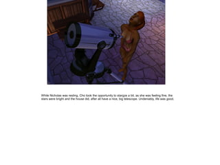 While Nicholas was resting, Cho took the opportunity to stargze a bit, as she was feeling fine, the
stars were bright and the house did, after all have a nice, big telescope. Undeniably, life was good.
 