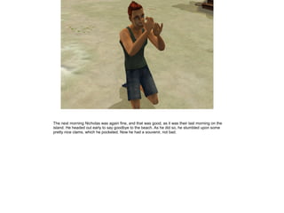 The next morning Nicholas was again fine, and that was good, as it was their last morning on the
island. He headed out early to say goodbye to the beach. As he did so, he stumbled upon some
pretty nice clams, which he pocketed. Now he had a souvenir, not bad.
 