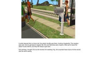 In what seemed like no time at all, the airport shuttle was there, honking impatiently. The vacation
was over, time to get back to regular life. Cho and Nicholas were maybe a little sad to leave the
beach house behind, but they felt ready to get back.

And perhaps, thought Cho as she stroked her wedding ring, the surprised faces back at home would
also be worth seeing.
 