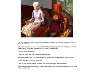 ”So how was the trip, dear?” asked Marylena as she managed to corner her daughter and sit her
down on the couch.

”Oh it was very nice, we saw a lot, and I think Nicholas especially enjoyed it as he'd never been to
Twikkii before. There was quite a lot for him to see and experience.”

”And the house still stands?”

”Yeah, the house was fine, it was as if we'd never left.”

Marylena nodded. Then a sly smile sneaked on her features. ”Now let me see that ring, dear.”

”Umm, what ring?” Cho tried, but in vain.

”Well the one that you're trying to hide in your pocket, obviously”, said her mother.

Well, that secret may have lasted a whole of five minutes after the shuttle pulled over in front of the
house, thought Cho.
 