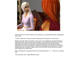 ”Well in that case, me and your father are very happy for you. Congratulations dear!” said Marylena
with a smile.

”Thanks”, replied Cho. ”Somehow I get the feeling that you already knew”, she then said.

Marylena chuckled. ”Well, to be honest, I had a hunch. You and Nicholas were clearly gravitating
towards each other from the moment you met again in Cyrus' wedding, and neither me nor your
father were very surprised when you told us he would be moving in. You've been seeming
contemplative since then, so I guessed you might be considering committement, and this time, it
seemed to me, for much better reasons. I didn't want to pressure you into anything, so I didn't say
anything either. But I thought you might need a bit of time to think. So let's say that the vacation
wasn't originally your father's idea.”

”Mom!” exclaimed Cho, apparently horrified of her mother's little plot. ”I... I... Thank you”, she finally
said.

”You're welcome, dear”, replied Marylena smiling.
 