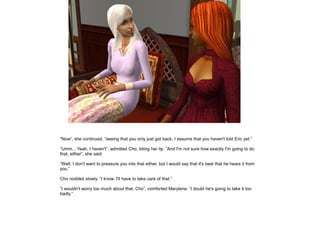 ”Now”, she continued, ”seeing that you only just got back, I assume that you haven't told Eric yet.”

”Umm... Yeah, I haven't”, admitted Cho, biting her lip. ”And I'm not sure how exactly I'm going to do
that, either”, she said.

”Well, I don't want to pressure you into that either, but I would say that it's best that he hears it from
you.”

Cho nodded slowly. ”I know. I'll have to take care of that.”

”I wouldn't worry too much about that, Cho”, comforted Marylena. ”I doubt he's going to take it too
badly.”
 