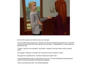 And to Cho's surprise, her mother turned out to be right.

”So you finally took the plunge huh?” said Eric the moment he walked through the door to meet Dirk
for the next time, before Cho could even get her mouth open. ”Congratulations!” he said, gesturing
towards her ring.

”Thanks”, said Cho a bit uncertainly. ”And thanks, I suppose I now don't have to tell you about it,
either.”

Eric laughed. ”Well yeah, not really. And I could sort of see it coming for a while.”

Cho gave him a lopsided smile. ”It seems everyone but myself could.”

”I had the feeling that I may not have been the only one”, Eric said and gestured towards the hall
where he'd just seen Marylena and Baudolino disappear.

”Yeah, you're right about that”, Cho smiled sheepishly.
 
