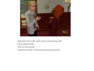 ”Well actually, I know I'm right”, said Eric. ”Now, you know we're good, right?”

Cho just nodded and smiled.

”Great. So, is Dirk home yet?”

Cho glanced at her watch. ”The school bus should arrive any minute now.”
 