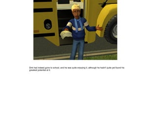 Dirk had indeed gone to school, and he was quite enjoying it, although he hadn't quite yet found his
greatest potential at it.
 