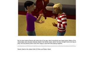 But he was making friends with other kids of his age, which everybody was happy about. Many of his
classmates were actually distantly related, like Derek Lillard, whom he even brought home one day to
play, and the parents were more than happy to see their kids playing together.

~*~*~*~*~*~*~*~*~*~*~*~*~*~*~*~*~*~*~*~*~*~*~*~*~*~*~*~*~*~*~*~*~*~*~*~*~*~*~*~*~*~*~*~*~*~

Derek Lillard is the oldest child of Chloe and Ryker Lillard.
 