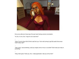 One sunny afternoon those days Cho was heard having a phone conversation.

”Hi, Eric, it's me, Cho. I hope it's not a bad time?”

...

”Okay. I've got a favor that I'd like to ask from you. You're still coming to get Dirk watch that soccer
match today, right?”

…

”Yeah, good. I was wondering, could you maybe come an hour or so earlier? We'd need your help on
something.”

...

”Okay, that's great. Thank you, Eric, I really appreciate it. See you at four then!”
 