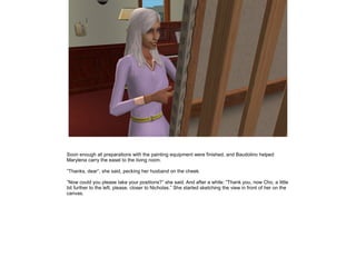 Soon enough all preparations with the painting equipment were finished, and Baudolino helped
Marylena carry the easel to the living room.

”Thanks, dear”, she said, pecking her husband on the cheek.

”Now could you please take your positions?” she said. And after a while: ”Thank you, now Cho, a little
bit further to the left, please, closer to Nicholas.” She started sketching the view in front of her on the
canvas.
 