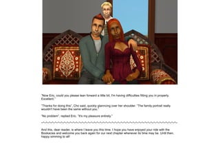 ”Now Eric, could you please lean forward a little bit, I'm having difficulties fitting you in properly.
Excellent.”

”Thanks for doing this”, Cho said, quickly glanncing over her shoulder. ”The family portrait really
wouldn't have been the same without you.”

”No problem”, replied Eric. ”It's my pleasure entirely.”

~*~*~*~*~*~*~*~*~*~*~*~*~*~*~*~*~*~*~*~*~*~*~*~*~*~*~*~*~*~*~*~*~*~*~*~*~*~*~*~*~*~*~*~*~*~

And this, dear reader, is where I leave you this time. I hope you have enjoyed your ride with the
Bookacies and welcome you back again for our next chapter whenever its time may be. Until then,
happy simming to all!
 