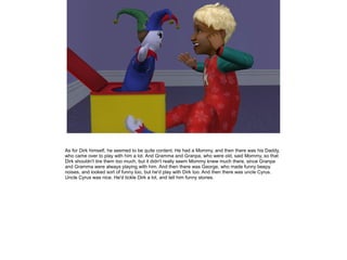 As for Dirk himself, he seemed to be quite content. He had a Mommy, and then there was his Daddy,
who came over to play with him a lot. And Gramma and Granpa, who were old, said Mommy, so that
Dirk shouldn't tire them too much, but it didn't really seem Mommy knew much there, since Granpa
and Gramma were always playing with him. And then there was George, who made funny beepy
noises, and looked sort of funny too, but he'd play with Dirk too. And then there was uncle Cyrus.
Uncle Cyrus was nice. He'd tickle Dirk a lot, and tell him funny stories.
 