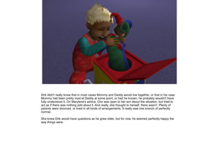 Dirk didn't really know that in most cases Mommy and Daddy would live together, or that in his case
Mommy had been pretty mad at Daddy at some point, or had he known, he probably wouldn't have
fully understood it. On Marylena's advice, Cho was open to her son about the situation, but tried to
act as if there was nothing odd about it. And really, she thought to herself, there wasn't. Plenty of
parents were divorced, or lived in all kinds of arrangements. It really was one branch of perfectly
normal.

She knew Dirk would have questions as he grew older, but for now, he seemed perfectly happy the
way things were.
 