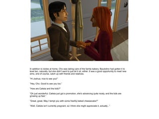 In addition to duties at home, Cho was taking care of the family bakery. Baudolino had gotten it to
level ten, naturally, but she didn't want to just let it sit, either. It was a good opportunity to meet new
sims, and of course, catch up with friends and relatives.

”Hi Joshua, nice to see you!”

”Hey, Cho. Good to see you too.”

”How are Calista and the kids?”

”Oh just wonderful. Calista just got a promotion, she's advancing quite nicely, and the kids are
growing up fast.”

”Great, great. May I tempt you with some freshly baked cheesecake?”

”Well, Calista isn't currently pregnant, so I think she might appreciate it, actually...”
 