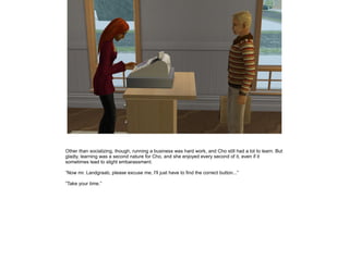 Other than socializing, though, running a business was hard work, and Cho still had a lot to learn. But
gladly, learning was a second nature for Cho, and she enjoyed every second of it, even if it
sometimes lead to slight embarassment.

”Now mr. Landgraab, please excuse me, I'll just have to find the correct button...”

”Take your time.”
 