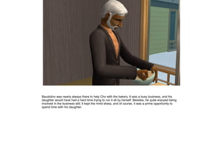 Baudolino was nearly always there to help Cho with the bakery. It was a busy business, and his
daughter would have had a hard time trying to run it all by herself. Besides, he quite enjoyed being
involved in the business still; it kept the mind sharp, and of course, it was a prime opportunity to
spend time with his daughter.
 