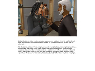 Not that Baudolino minded meeting someone new every now and then, either. He was friendly with a
rather large portion of Alphabetia residents, and with his excellent connections, he was ever the
salesman.

With Baudolino's skills and the booming businesses the family had accumulated quite a nice fortune.
Baudolino was now urging Cho to spend some of that fortune, reasonably of course. With his
assistance, she went on the market to search for a vacation home in Three Lakes, and in the end,
found a nice one and bought it. They were also considering purchasing one in Takemizu Village,
especially as Marylena dreamt of visiting the location, but had not found one they liked enough yet.
 