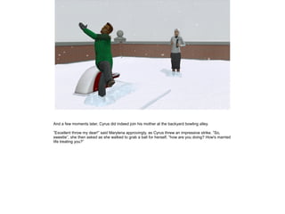 And a few moments later, Cyrus did indeed join his mother at the backyard bowling alley.

”Excellent throw my dear!” said Marylena approvingly, as Cyrus threw an impressive strike. ”So,
sweetie”, she then asked as she walked to grab a ball for herself, ”how are you doing? How's married
life treating you?”
 