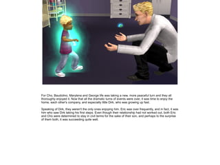 For Cho, Baudolino, Marylena and George life was taking a new, more peaceful turn and they all
thoroughly enjoyed it. Now that all the dramatic turns of events were over, it was time to enjoy the
home, each other's company, and especially little Dirk, who was growing up fast.

Speaking of Dirk, they weren't the only ones enjoying him. Eric was over frequently, and in fact, it was
him who saw Dirk taking his first steps. Even though their relationship had not worked out, both Eric
and Cho were determined to stay in civil terms for the sake of their son, and perhaps to the surprise
of them both, it was succeeding quite well.
 