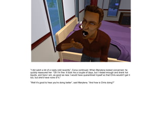 ”I did catch a bit of a nasty cold recently”, Cyrus continued. When Marylena looked concerned, he
quickly reassured her: ”Oh I'm fine. It took me a couple of days, but I rested enough and drank hot
liquids, and here I am, as good as new. I would have quarantined myself so that Chris wouldn't get it
too, but she'd have none of it.”

”Well it's good to hear you're doing better”, said Marylena. ”And how is Chris doing?”
 